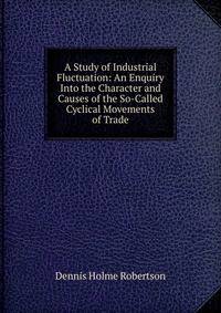 A Study of Industrial Fluctuation: An Enquiry Into the Character and Causes of the So-Called Cyclical Movements of Trade