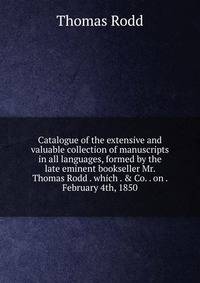 Catalogue of the extensive and valuable collection of manuscripts in all languages, formed by the late eminent bookseller Mr. Thomas Rodd . which . &amp; Co. . on . February 4th, 1850