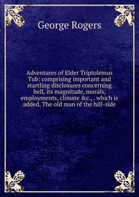 Adventures of Elder Triptolemus Tub: comprising important and startling disclosures concerning hell, its magnitude, morals, employments, climate &amp;c., . which is added, The old man of the hill-side