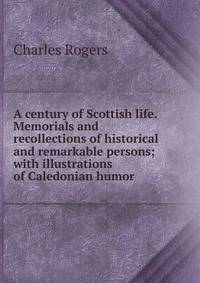 A century of Scottish life. Memorials and recollections of historical and remarkable persons; with illustrations of Caledonian humor