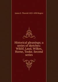 Historical gleanings; a series of sketches: Wiklif, Laud, Wilkes, Horne, Tooke. Second series