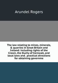 The law relating to mines, minerals, &amp; quarries in Great Britain and Ireland: including rights of the Crown, the Duchy of Cornwall, and local laws and . practical directions for obtaining governme