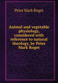 Animal and vegetable physiology, considered with reference to natural theology, by Peter Mark Roget