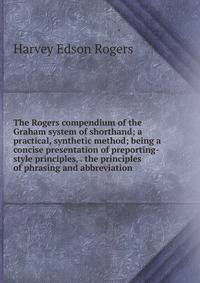 The Rogers compendium of the Graham system of shorthand; a practical, synthetic method; being a concise presentation of preporting-style principles, . the principles of phrasing and abbreviation