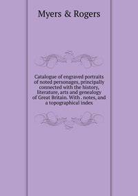Catalogue of engraved portraits of noted personages, principally connected with the history, literature, arts and genealogy of Great Britain. With . notes, and a topographical index