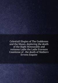 Celestiall Elegies of The Goddesses and the Muses, deploring the death of the Right Honourable and vertuous Ladie the Ladie Fravnces Countesse of . the death of Mathevv Evvens Esquire