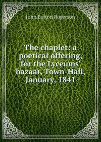 The chaplet: a poetical offering, for the Lyceums' bazaar, Town-Hall, January, 1841