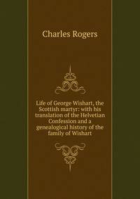 Life of George Wishart, the Scottish martyr: with his translation of the Helvetian Confession and a genealogical history of the family of Wishart