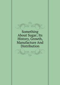 Something About Sugar; Its History, Growth, Manufacture And Distribution