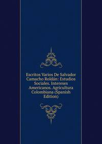 Escritos Varios De Salvador Camacho Roldan: Estudios Sociales. Intereses Americanos. Agricultura Colombiana (Spanish Edition)