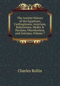 The Ancient History of the Egyptians, Carthaginians, Assyrians, Babylonians, Medes &amp; Persians, Macedonians, and Grecians, Volume 7