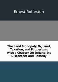 The Land Monopoly, Or, Land, Taxation, and Pauperism: With a Chapter On Ireland, Its Discontent and Remedy