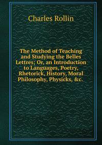 The Method of Teaching and Studying the Belles Lettres; Or, an Introduction to Languages, Poetry, Rhetorick, History, Moral Philosophy, Physicks, &amp;c. .