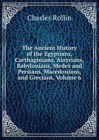 The Ancient History of the Egyptians, Carthaginians, Assyrians, Babylonians, Medes and Persians, Macedonians, and Grecians, Volume 6