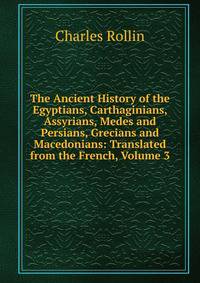 The Ancient History of the Egyptians, Carthaginians, Assyrians, Medes and Persians, Grecians and Macedonians: Translated from the French, Volume 3