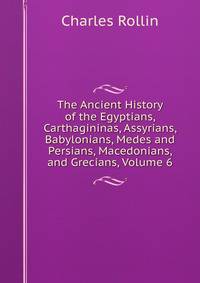 The Ancient History of the Egyptians, Carthagininas, Assyrians, Babylonians, Medes and Persians, Macedonians, and Grecians, Volume 6