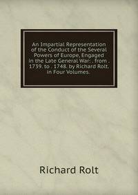 An Impartial Representation of the Conduct of the Several Powers of Europe, Engaged in the Late General War: . from . 1739. to . 1748. by Richard Rolt. in Four Volumes. .