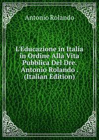 L'Educazione in Italia in Ordine Alla Vita Pubblica Del Dre. Antonio Rolando . (Italian Edition)