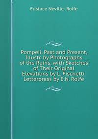 Pompeii, Past and Present, Illustr. by Photographs of the Ruins, with Sketches of Their Original Elevations by L. Fischetti. Letterpress by E.N. Rolfe