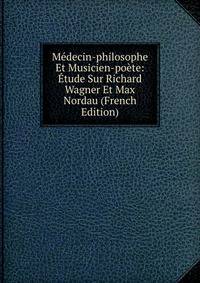 Medecin-philosophe Et Musicien-poete: Etude Sur Richard Wagner Et Max Nordau (French Edition)