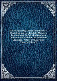 M?trologie; Ou, Tables Pour Servir A L'intelligence Des Poids Et Mesures Des Anciens, Et Principalement A D?terminer La Valeur Des Monnoies Grecques . Actuel De La France (French Edition)
