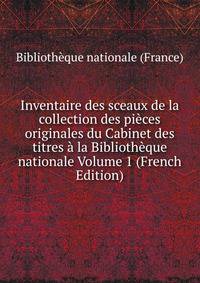 Inventaire des sceaux de la collection des pieces originales du Cabinet des titres a la Bibliotheque nationale Volume 1 (French Edition)