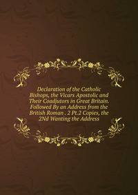 Declaration of the Catholic Bishops, the Vicars Apostolic and Their Coadjutors in Great Britain. Followed By an Address from the British Roman . 2 Pt.2 Copies, the 2Nd Wanting the Address.