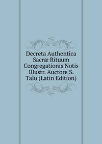 Decreta Authentica Sacr? Rituum Congregationis Notis Illustr. Auctore S. Talu (Latin Edition)