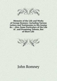 Memoirs of the Life and Works of George Romney: Including Various Letters and Testimonies to His Genius &amp;c. ; Also, Some Particulars of the Life of . and Promising Talents, But of Short Life .