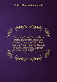 The game fish of the northern states and British provinces. With an account of the salmon and sea-trout fishing of Canada and New Brunswick, together . for tying artificial flies, etc., etc