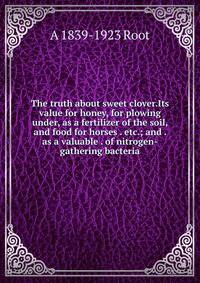 The truth about sweet clover.Its value for honey, for plowing under, as a fertilizer of the soil, and food for horses . etc.; and . as a valuable . of nitrogen-gathering bacteria