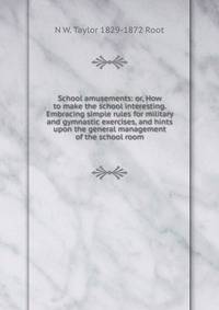School amusements: or, How to make the school interesting. Embracing simple rules for military and gymnastic exercises, and hints upon the general management of the school room