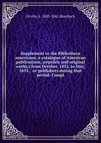 Supplement to the Bibliotheca americana, a catalogue of American publications, (reprints and original works,) from October, 1852, to May, 1855, . or publishers during that period. Compi