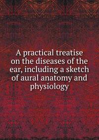 A practical treatise on the diseases of the ear, including a sketch of aural anatomy and physiology