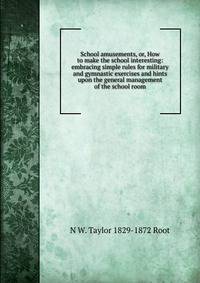 School amusements, or, How to make the school interesting: embracing simple rules for military and gymnastic exercises and hints upon the general management of the school room