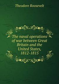 The naval operations of war between Great Britain and the United States, 1812-1815