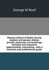 Popular history of Noble County capitals and greater Albion: growth, resources, surroundings, facilities and industrial opportunities, interesting . with a business and professional guide