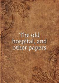 The old hospital, and other papers