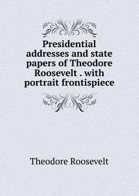 Presidential addresses and state papers of Theodore Roosevelt . with portrait frontispiece