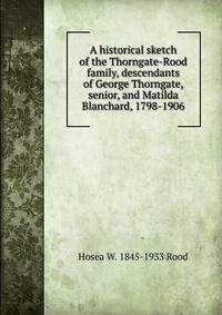 A historical sketch of the Thorngate-Rood family, descendants of George Thorngate, senior, and Matilda Blanchard, 1798-1906