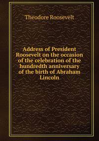 Address of President Roosevelt on the occasion of the celebration of the hundredth anniversary of the birth of Abraham Lincoln