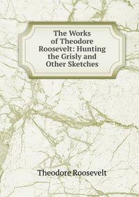 The Works of Theodore Roosevelt: Hunting the Grisly and Other Sketches