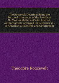 The Roosevelt Doctrine: Being the Personal Utterances of the President On Various Matters of Vital Interest, Authoritatively Arranged for Reference in . of American Citizenship and Government
