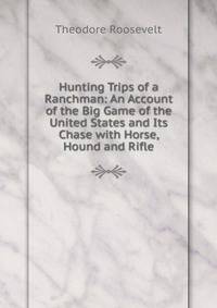 Hunting Trips of a Ranchman: An Account of the Big Game of the United States and Its Chase with Horse, Hound and Rifle