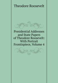 Presidential Addresses and State Papers of Theodore Roosevelt: With Portrait Frontispiece, Volume 4