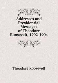 Addresses and Presidential Messages of Theodore Roosevelt, 1902-1904