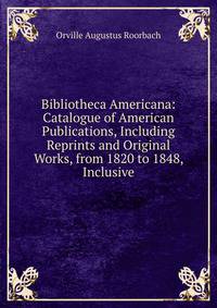 Bibliotheca Americana: Catalogue of American Publications, Including Reprints and Original Works, from 1820 to 1848, Inclusive