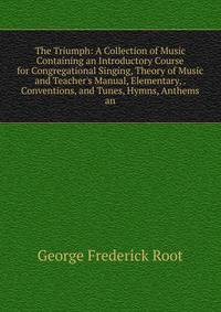 The Triumph: A Collection of Music Containing an Introductory Course for Congregational Singing, Theory of Music and Teacher's Manual, Elementary, . Conventions, and Tunes, Hymns, Anthems an