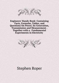 Engineers' Handy-Book: Containing Facts, Formul?, Tables, and Questions On Power, Its Generation, Transmission and Measurement . Together with a . Fundamental Experiments in Electricity .