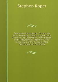 Engineers' Handy-Book: Containing Facts, Formul?, Tables and Questions On Power, Its Generation, Transmission, and Measurement, Together with a Discussion of the Fundamental Experiments in Electricity